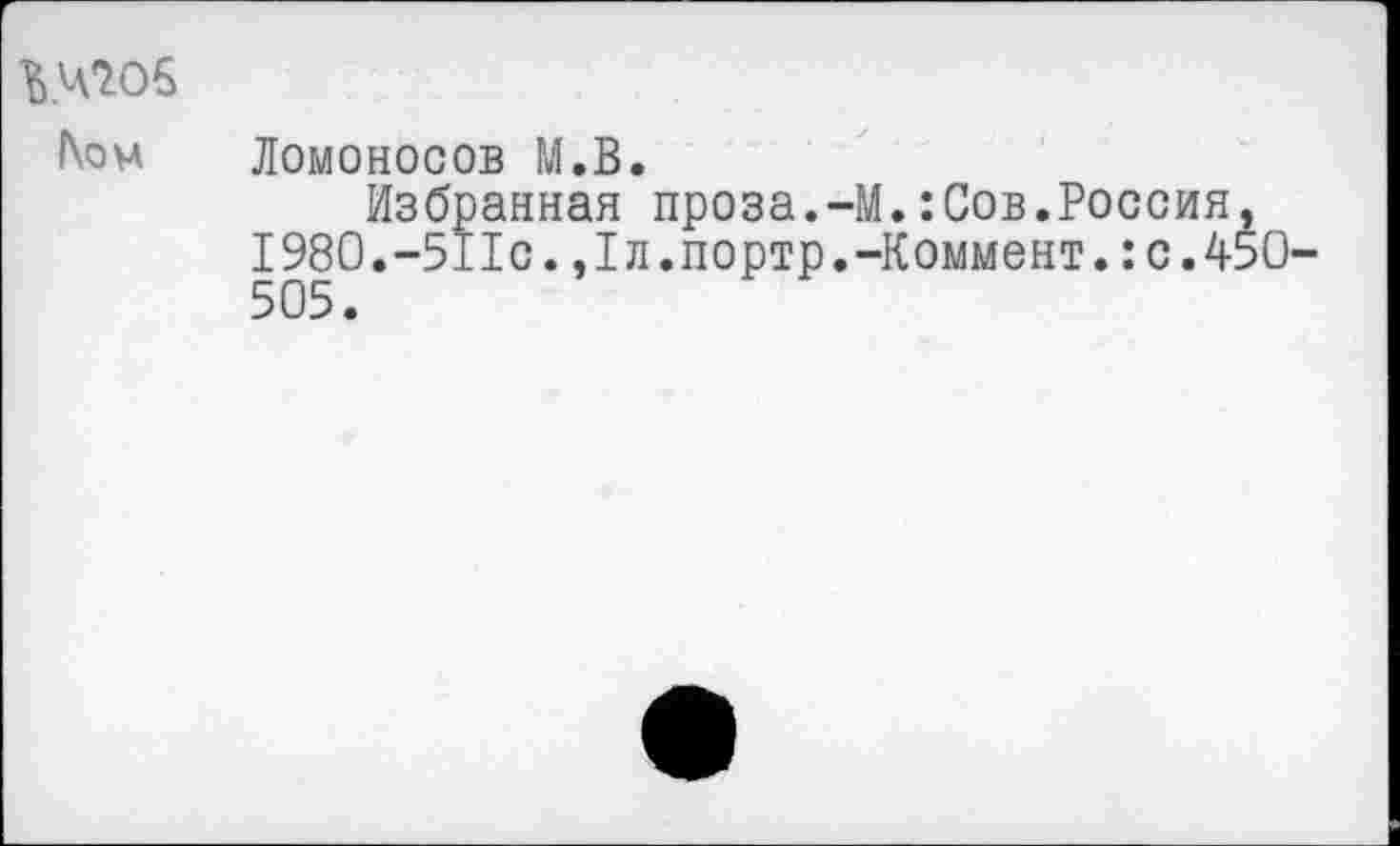 ﻿Ломоносов М.В.
Избранная проза.-М.:Сов.Россия, 1980.—511с.,1л.портр.-Коммент.:с.45О 505.